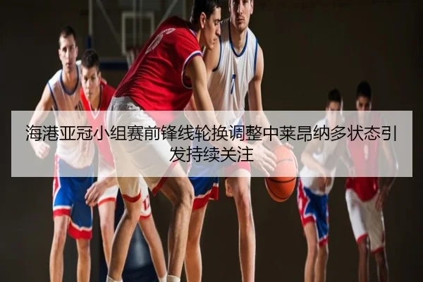 海港亚冠小组赛前锋线轮换调整中莱昂纳多状态引发持续关注
