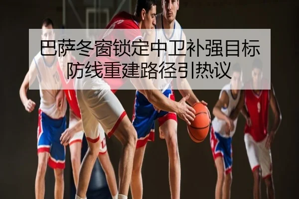 巴萨冬窗锁定中卫补强目标 防线重建路径引热议