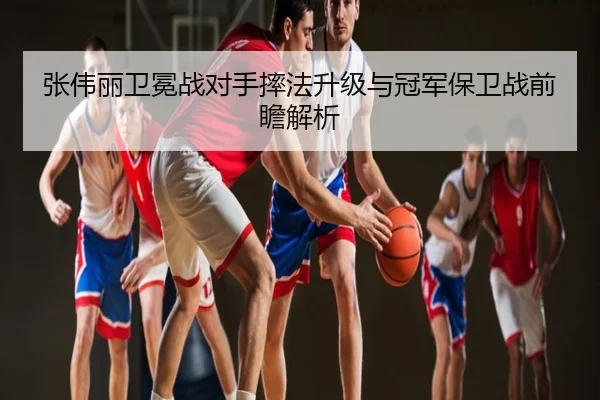 张伟丽卫冕战对手摔法升级与冠军保卫战前瞻解析